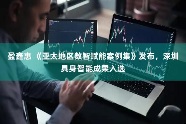 盈鑫惠 《亚太地区数智赋能案例集》发布，深圳具身智能成果入选