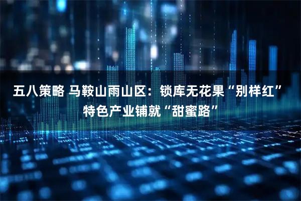 五八策略 马鞍山雨山区：锁库无花果“别样红” 特色产业铺就“甜蜜路”