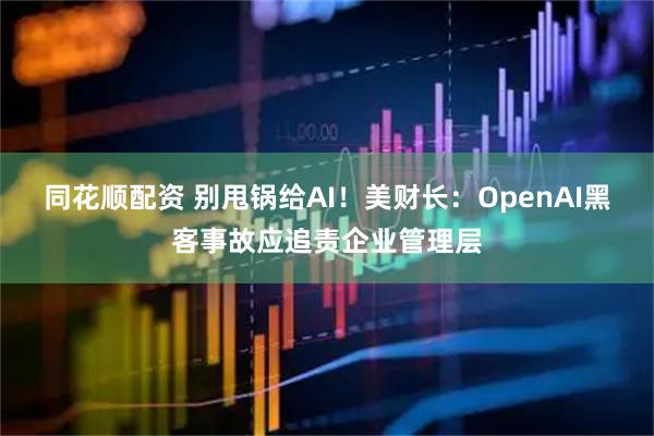 同花顺配资 别甩锅给AI！美财长：OpenAI黑客事故应追责企业管理层